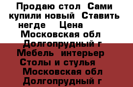 Продаю стол. Сами купили новый. Ставить негде. › Цена ­ 800 - Московская обл., Долгопрудный г. Мебель, интерьер » Столы и стулья   . Московская обл.,Долгопрудный г.